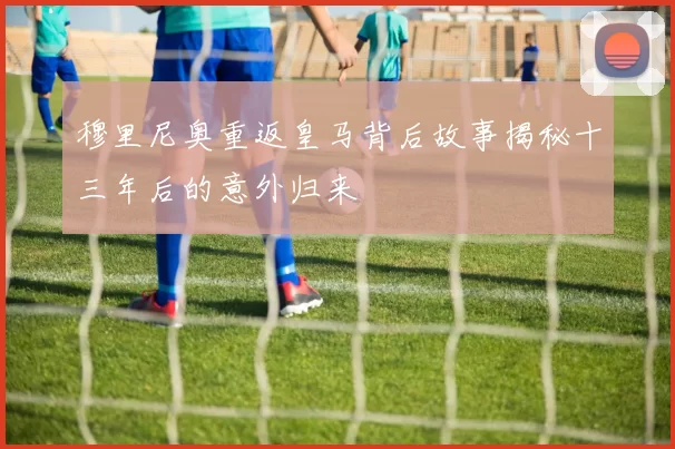 穆里尼奥重返皇马背后故事揭秘十三年后的意外归来