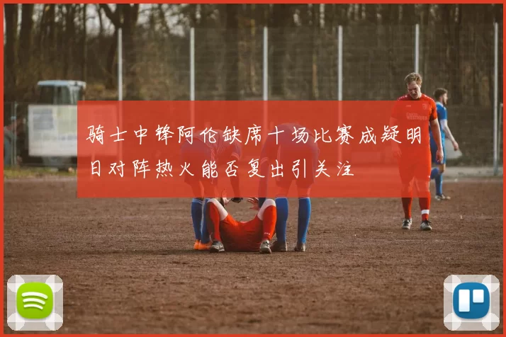 骑士中锋阿伦缺席十场比赛成疑明日对阵热火能否复出引关注