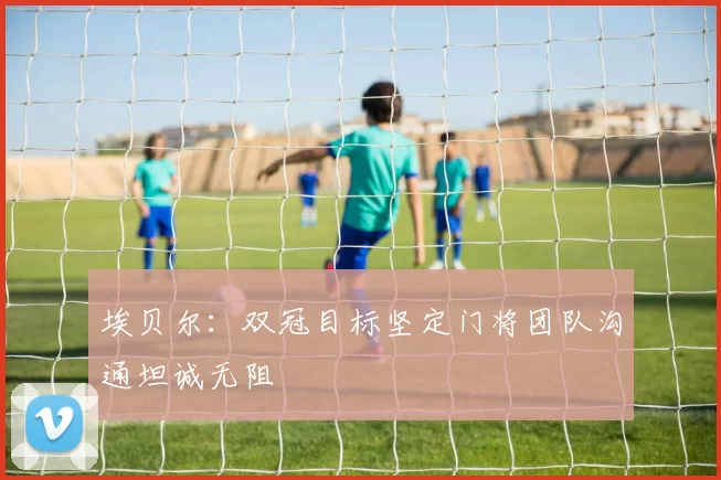 埃贝尔：双冠目标坚定门将团队沟通坦诚无阻