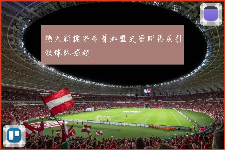 热火新援字母哥加盟史密斯再度引领球队崛起