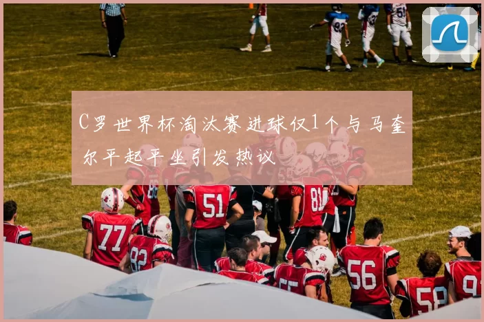 C罗世界杯淘汰赛进球仅1个与马奎尔平起平坐引发热议