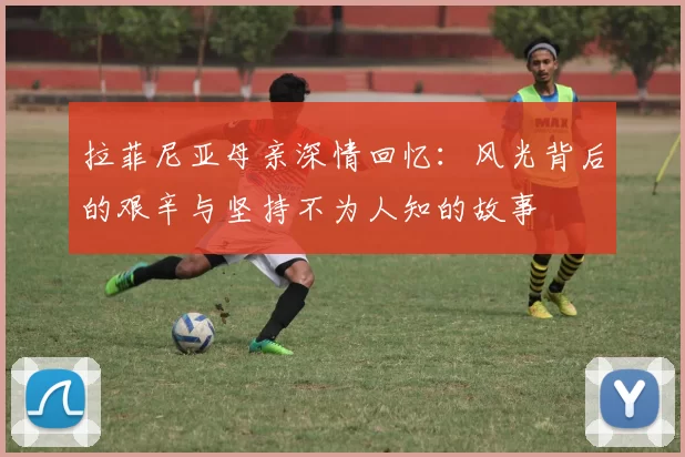 拉菲尼亚母亲深情回忆：风光背后的艰辛与坚持不为人知的故事