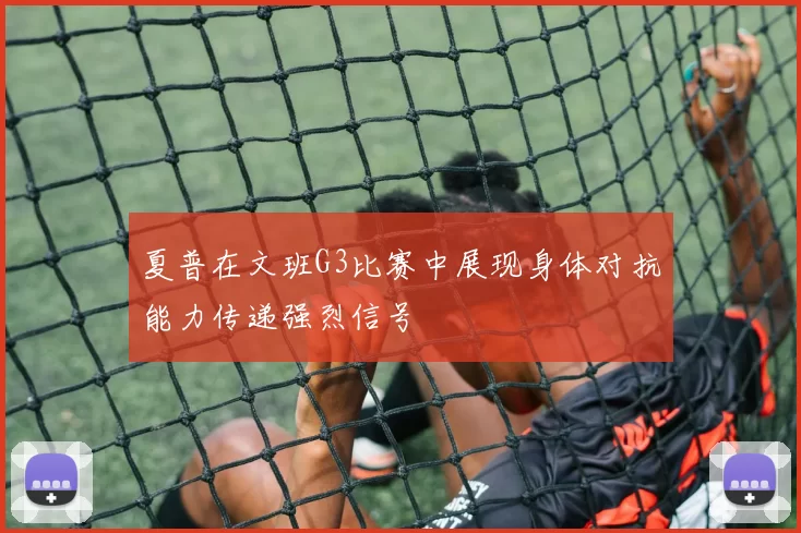 夏普在文班G3比赛中展现身体对抗能力传递强烈信号