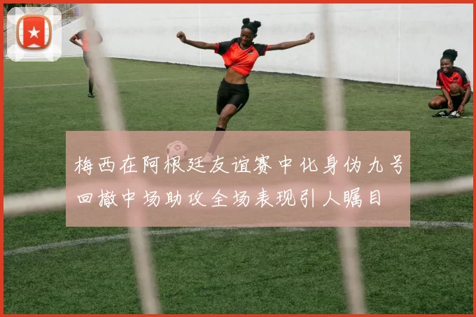 梅西在阿根廷友谊赛中化身伪九号回撤中场助攻全场表现引人瞩目
