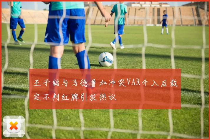 王子铭与马德鲁加冲突VAR介入后裁定不判红牌引发热议