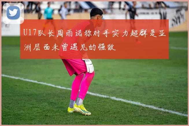 U17队长周雨诺称对手实力超群是亚洲层面未曾遇见的强敌