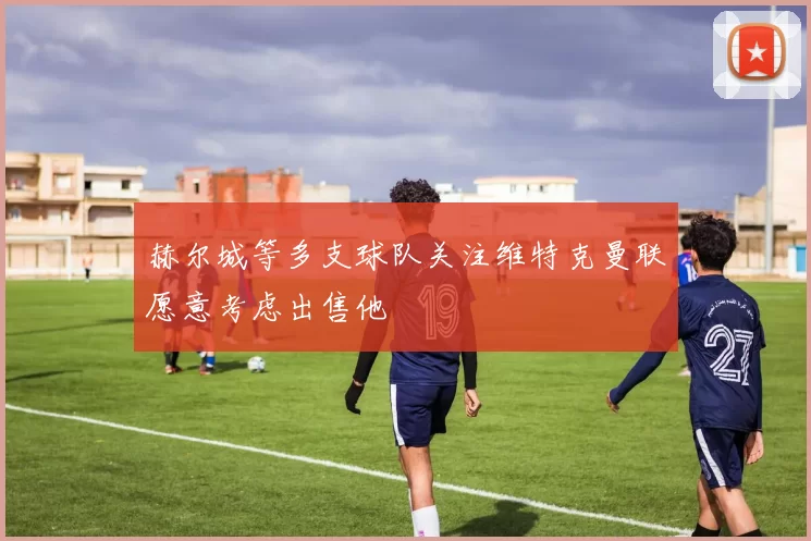 赫尔城等多支球队关注维特克曼联愿意考虑出售他
