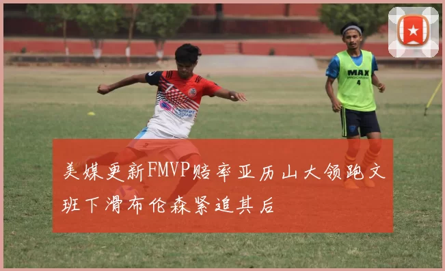 美媒更新FMVP赔率亚历山大领跑文班下滑布伦森紧追其后