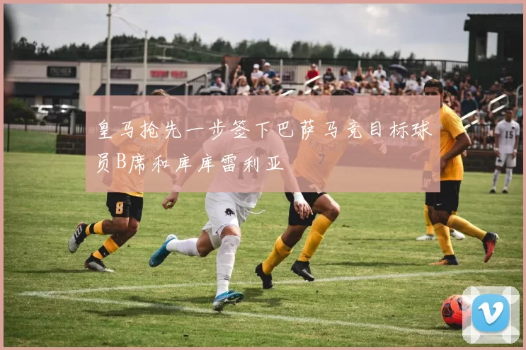 皇马抢先一步签下巴萨马竞目标球员B席和库库雷利亚