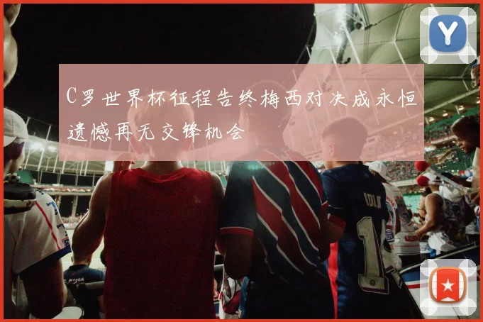 C罗世界杯征程告终梅西对决成永恒遗憾再无交锋机会