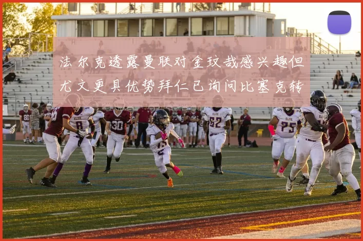 法尔克透露曼联对金玟哉感兴趣但尤文更具优势拜仁已询问比塞克转会情况