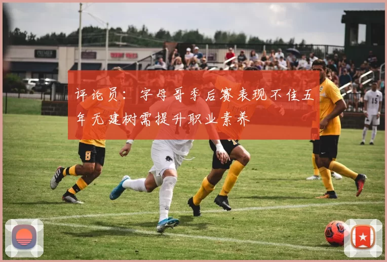 评论员：字母哥季后赛表现不佳五年无建树需提升职业素养