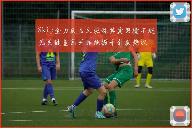 Skip全力反击文班称其爱哭输不起无关键基因并拒绝握手引发热议