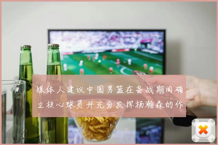 媒体人建议中国男篮在备战期间确立核心球员并充分发挥杨瀚森的作用