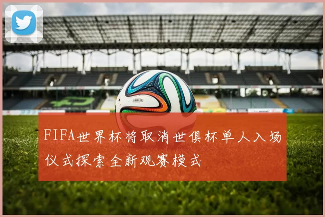 FIFA世界杯将取消世俱杯单人入场仪式探索全新观赛模式