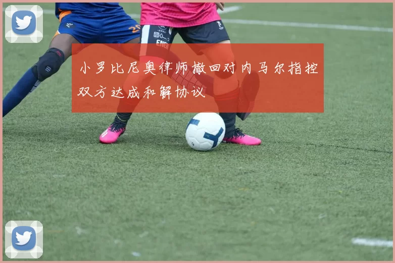 小罗比尼奥律师撤回对内马尔指控双方达成和解协议
