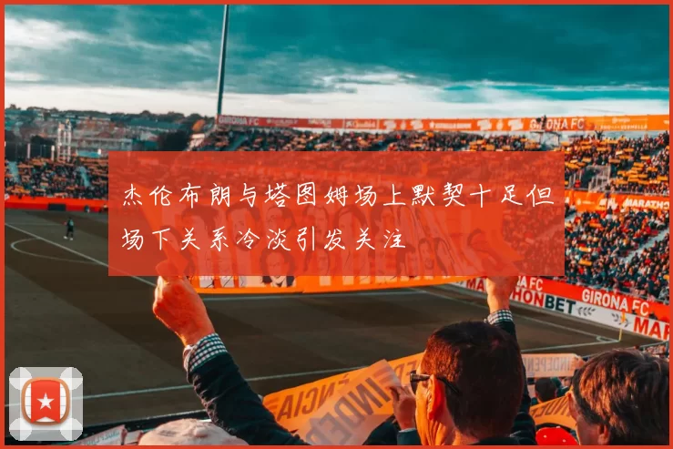 杰伦布朗与塔图姆场上默契十足但场下关系冷淡引发关注