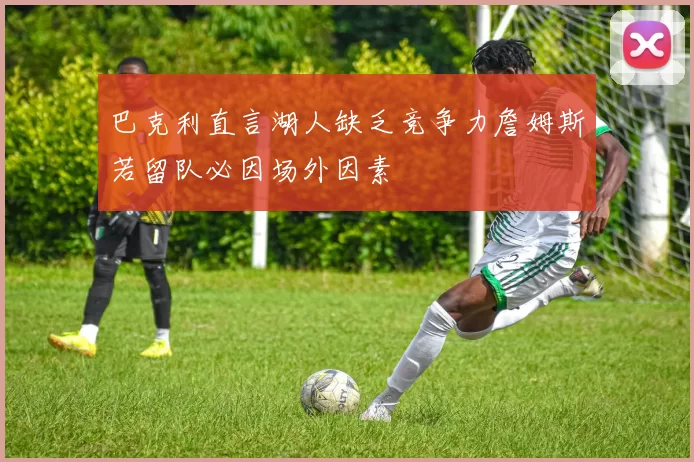 巴克利直言湖人缺乏竞争力詹姆斯若留队必因场外因素