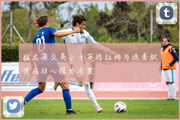 猛龙若交易小卡英格拉姆与选秀权将成核心报价方案