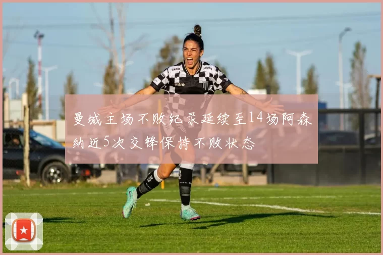 曼城主场不败纪录延续至14场阿森纳近5次交锋保持不败状态