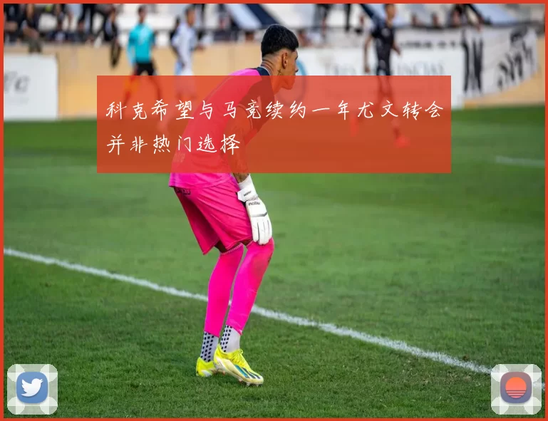 科克希望与马竞续约一年尤文转会并非热门选择