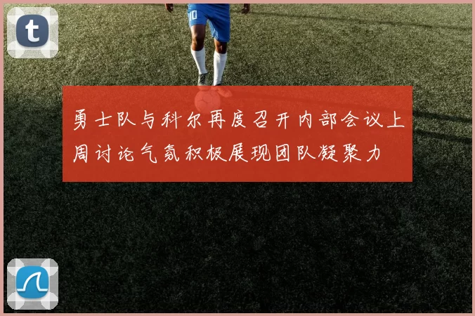 勇士队与科尔再度召开内部会议上周讨论气氛积极展现团队凝聚力