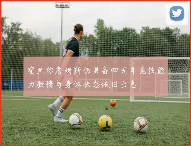 霍里称詹姆斯仍具备四五年竞技能力激情与身体状态依旧出色