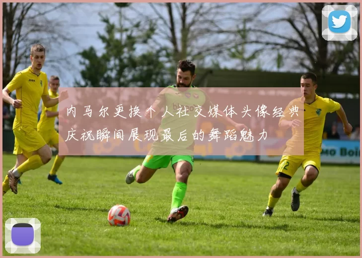 内马尔更换个人社交媒体头像经典庆祝瞬间展现最后的舞蹈魅力