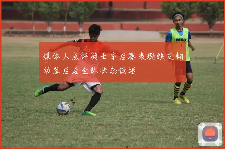 媒体人点评骑士季后赛表现缺乏韧劲落后后全队状态低迷